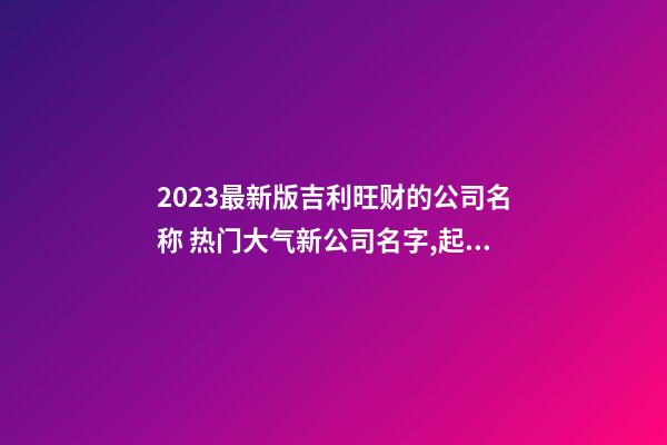 2023最新版吉利旺财的公司名称 热门大气新公司名字,起名之家-第1张-公司起名-玄机派